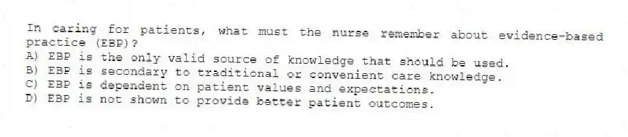 In caring for patients, what must the nurse remember about evidence-based practice (EBP)?
A) EBP is the only valid source of knowledge that should be used.
B) EBP is secondary to traditional or convenient care knowledge.
C) EBP is dependent on patient values and expectations.
D) EBP is not shown to provide better patient outcomes.