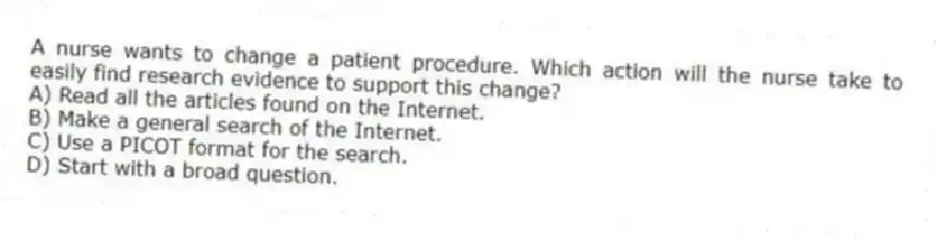 A nurse wants to change a patient procedure. Which action will the nurse take to easily find research evidence to support this change?
A) Read all the articles found on the Internet.
B) Make a general search of the Internet.
C) Use a PICOT format for the search.
D) Start with a broad question.