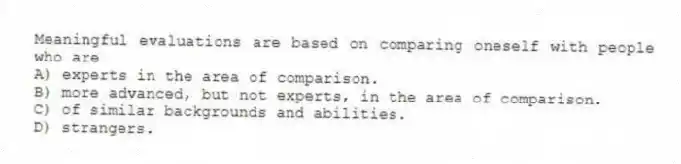 Meaningful evaluations are based on comparing oneself with people who are
A) experts in the area of comparison.
B) more advanced, but not experts, in the area of comparison.
C) of similar backgrounds and abilities.
D) strangers.