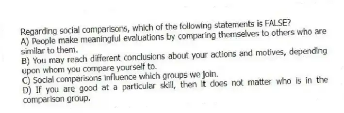 Regarding social comparisons, which of the following statements is FALSE?
A) People make meaningful evaluations by comparing themselves to others who are similar to them.
B) You may reach different conclusions about your actions and motives, depending upon whom you compare yourself to.
C) Social comparisons influence which groups we join.
D) If you are good at a particular skill, then it does not matter who is in the comparison group.
