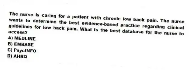 The nurse is caring for a patient with chronic low back pain. The nurse wants to determine the best evidence-based practice regarding clinical guidelines for low back pain. What is the best database for the nurse to access?
A) MEDLINE
B) EMBASE
C) PsycINFO
D) AHRQ