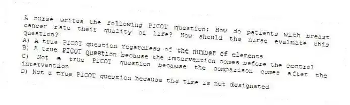 A nurse writes the following PICOT question: How do patients with breast cancer rate their quality of life? How should the nurse evaluate this question?
A) A true PICOT question regardless of the number of elements
B) A true PICOT question because the intervention comes before the control
C) Not a true PICOT question because the comparison comes after the intervention
D) Not a true PICOT question because the time is not designated
