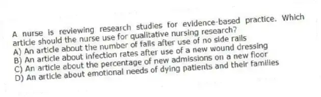A nurse is reviewing research studies for evidence-based practice. Which article should the nurse use for qualitative nursing research?
A) An article about the number of falls after use of no side rails
B) An article about infection rates after use of a new wound dressing
C) An article about the percentage of new admissions on a new floor
D) An article about emotional needs of dying patients and their families