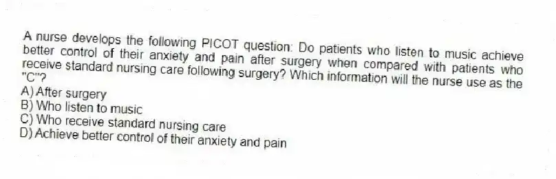A nurse develops the following PICOT question: Do patients who listen to music achieve better control of their anxiety and pain after surgery when compared with patients who receive standard nursing care following surgery? Which information will the nurse use as the "C"?
A) After surgery
B) Who listen to music
C) Who receive standard nursing care
D) Achieve better control of their anxiety and pain