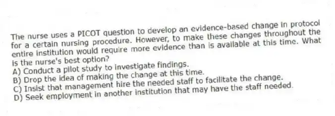 The nurse uses a PICOT question to develop an evidence-based change in protocol for a certain nursing procedure. However, to make these changes throughout the entire institution would require more evidence than is available at this time. What is the nurse's best option?
A) Conduct a pilot study to investigate findings.
B) Drop the idea of making the change at this time.
C) Insist that management hire the needed staff to facilitate the change.
D) Seek employment in another institution that may have the staff needed.