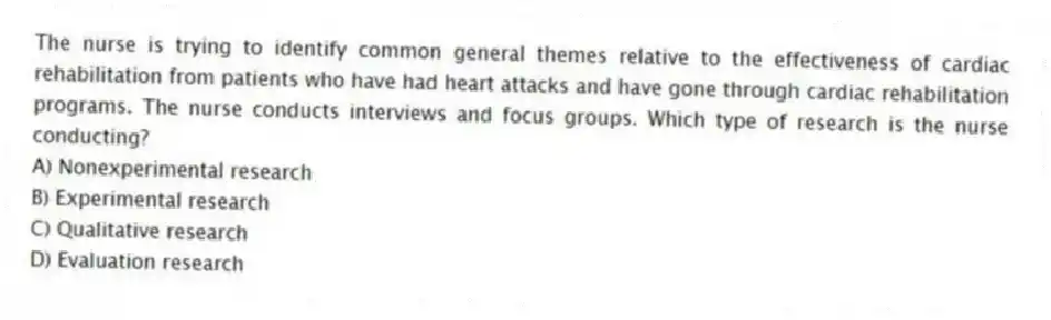 The nurse is trying to identify common general themes relative to the effectiveness of cardiac rehabilitation from patients who have had heart attacks and have gone through cardiac rehabilitation programs. The nurse conducts interviews and focus groups. Which type of research is the nurse conducting?
A) Nonexperimental research
B) Experimental research
C) Qualitative research
D) Evaluation research