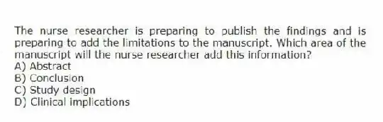 The nurse researcher is preparing to publish the findings and is preparing to add the limitations to the manuscript. Which area of the manuscript will the nurse researcher add this information?
A) Abstract
B) Conclusion
C) Study design
D) Clinical implications