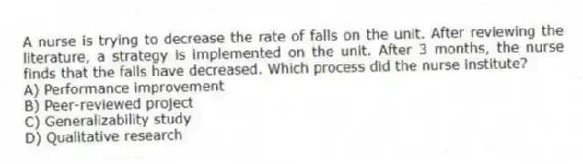 A nurse is trying to decrease the rate of falls on the unit. After reviewing the literature, a strategy is implemented on the unit. After 3 months, the nurse finds that the falls have decreased. Which process did the nurse institute?
A) Performance improvement
B) Peer-reviewed project
C) Generalizability study
D) Qualitative research