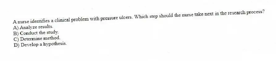 A nurse identifies a clinical problem with pressure ulcers. Which step should the nurse take next in the research process?
A) Analyze results.
B) Conduct the study.
C) Determine method.
D) Develop a hypothesis.