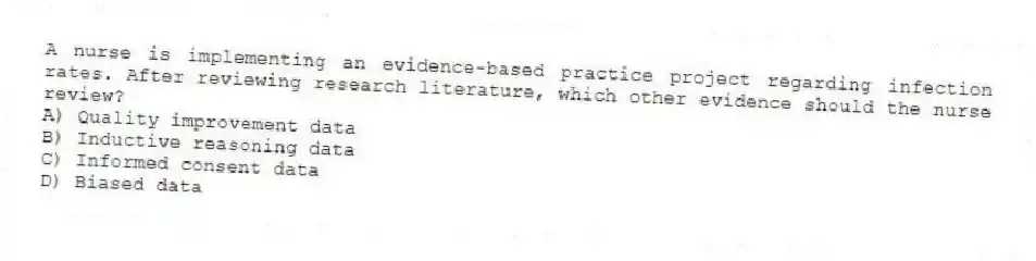 A nurse is implementing an evidence-based practice project regarding infection rates. After reviewing research literature, which other evidence should the nurse review?
A) Quality improvement data
B) Inductive reasoning data
C) Informed consent data
D) Biased data