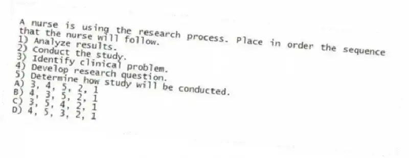 A nurse is using the research process. Place in order the sequence that the nurse will follow.
1) Analyze results.
2) Conduct the study.
3) Identify clinical problem.
4) Develop research question.
5) Determine how study will be conducted.
A) 3, 4, 5, 2, 1
B) 4, 3, 5, 2, 1
C) 3, 5, 4, 2, 1
D) 4, 5, 3, 2, 1