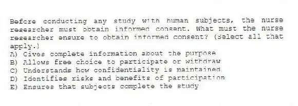 Before conducting any study with human subjects, the nurse researcher must obtain informed consent. What must the nurse researcher ensure to obtain informed consent? (Select all that apply.)
A) Gives complete information about the purpose
B) Allows free choice to participate or withdraw
C) Understands how confidentiality is maintained
D) Identifies risks and benefits of participation
E) Ensures that subjects complete the study