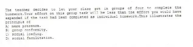 The teacher decides to let your class get in groups of four to complete the homework.Your effort on this group task will be less than the effort you would have expended if the task had been completed as individual homework.This illustrates the principle of
A) mere presence.
B) group conformity.
C) social loafing.
D) social facilitation.