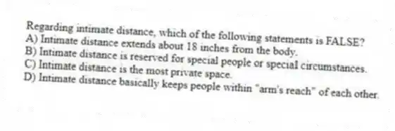 Regarding intimate distance, which of the following statements is FALSE?
A) Intimate distance extends about 18 inches from the body.
B) Intimate distance is reserved for special people or special circumstances.
C) Intimate distance is the most private space.
D) Intimate distance basically keeps people within "arm's reach" of each other.