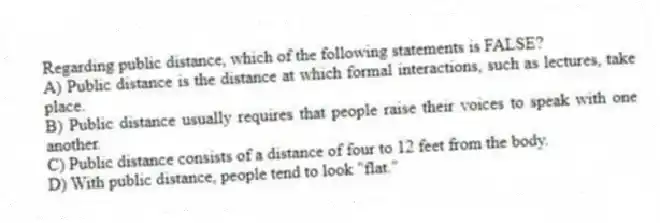 Regarding public distance, which of the following statements is FALSE?
A) Public distance is the distance at which formal interactions, such as lectures, take place.
B) Public distance usually requires that people raise their voices to speak with one another.
C) Public distance consists of a distance of four to 12 feet from the body.
D) With public distance, people tend to look "flat."
