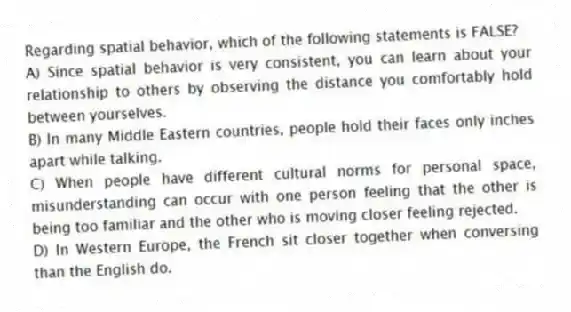 Regarding spatial behavior, which of the following statements is FALSE?
A) Since spatial behavior is very consistent, you can learn about your relationship to others by observing the distance you comfortably hold between yourselves.
B) In many Middle Eastern countries, people hold their faces only inches apart while talking.
C) When people have different cultural norms for personal space, misunderstanding can occur with one person feeling that the other is being too familiar and the other who is moving closer feeling rejected.
D) In Western Europe, the French sit closer together when conversing than the English do.