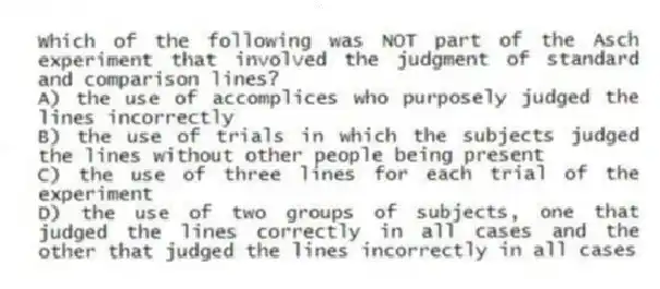 Which of the following was NOT part of the Asch experiment that involved the judgment of standard and comparison lines?
A) the use of accomplices who purposely judged the lines incorrectly
B) the use of trials in which the subjects judged the lines without other people being present
C) the use of three lines for each trial of the experiment
D) the use of two groups of subjects, one that judged the lines correctly in all cases and the other that judged the lines incorrectly in all cases