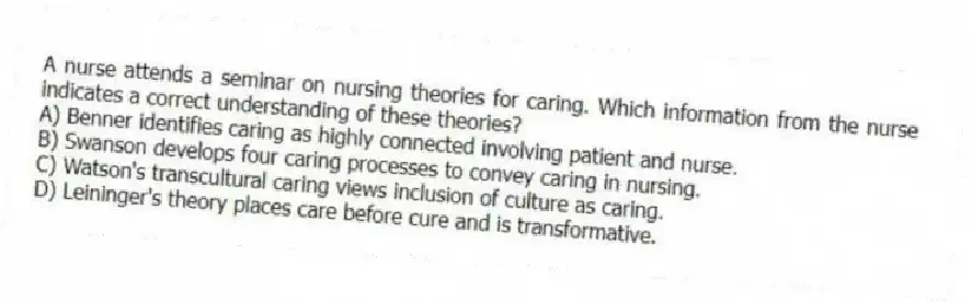 A nurse attends a seminar on nursing theories for caring. Which information from the nurse indicates a correct understanding of these theories?
A) Benner identifies caring as highly connected involving patient and nurse.
B) Swanson develops four caring processes to convey caring in nursing.
C) Watson's transcultural caring views inclusion of culture as caring.
D) Leininger's theory places care before cure and is transformative.