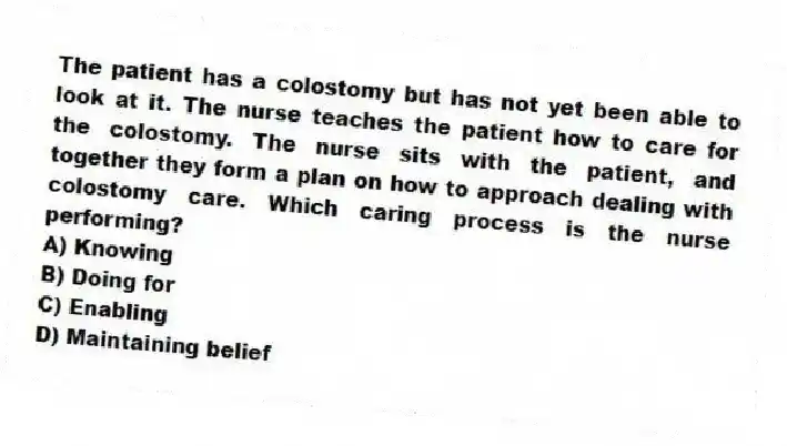 The patient has a colostomy but has not yet been able to look at it. The nurse teaches the patient how to care for the colostomy. The nurse sits with the patient, and together they form a plan on how to approach dealing with colostomy care. Which caring process is the nurse performing?
A) Knowing
B) Doing for
C) Enabling
D) Maintaining belief
