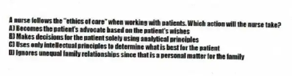 A nurse follows the "ethics of care" when working with patients. Which action will the nurse take?
A) Becomes the patient's advocate based on the patient's wishes
B) Makes decisions for the patient solely using analytical principles
C) Uses only intellectual principles to determine what is best for the patient
D) Ignores unequal family relationships since that is a personal matter for the family