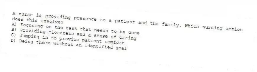 A nurse is providing presence to a patient and the family. Which nursing action does this involve?
A) Focusing on the task that needs to be done
B) Providing closeness and a sense of caring
C) Jumping in to provide patient comfort
D) Being there without an identified goal