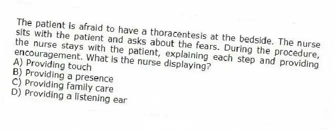 The patient is afraid to have a thoracentesis at the bedside. The nurse sits with the patient and asks about the fears. During the procedure, the nurse stays with the patient, explaining each step and providing encouragement. What is the nurse displaying?
A) Providing touch
B) Providing a presence
C) Providing family care
D) Providing a listening ear