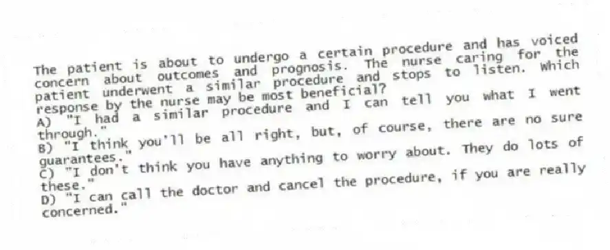 The patient is about to undergo a certain procedure and has voiced concern about outcomes and prognosis. The nurse caring for the patient underwent a similar procedure and stops to listen. Which response by the nurse may be most beneficial?
A) "I had a similar procedure and I can tell you what I went through."
B) "I think you'll be all right, but, of course, there are no sure guarantees."
C) "I don't think you have anything to worry about. They do lots of these."
D) "I can call the doctor and cancel the procedure, if you are really concerned."