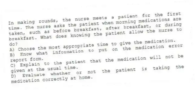 In making rounds, the nurse meets a patient for the first time. The nurse asks the patient when morning medications are taken, such as before breakfast, after breakfast, or during breakfast. What does knowing the patient allow the nurse to do?
A) Choose the most appropriate time to give the medication.
B) Know what information to put on the medication error report form.
C) Explain to the patient that the medication will not be given at the usual time.
D) Evaluate whether or not the patient is taking the medication correctly at home.