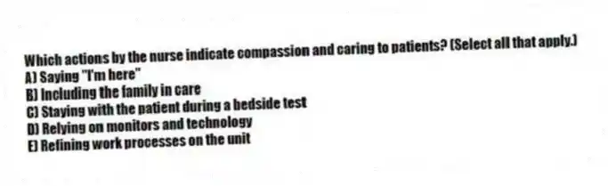 Which actions by the nurse indicate compassion and caring to patients? (Select all that apply.)
A) Saying "I'm here"
B) Including the family in care
C) Staying with the patient during a bedside test
D) Relying on monitors and technology
E) Refining work processes on the unit