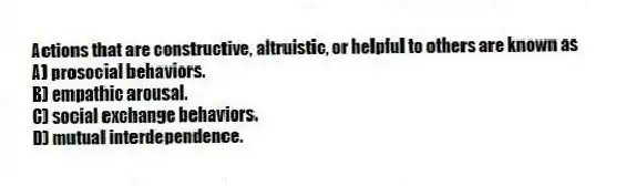 Actions that are constructive, altruistic, or helpful to others are known as
A) prosocial behaviors.
B) empathic arousal.
C) social exchange behaviors.
D) mutual interdependence.