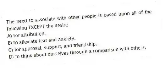 The need to associate with other people is based upon all of the following EXCEPT the desire
A) for attribution.
B) to alleviate fear and anxiety.
C) for approval, support, and friendship.
D) to think about ourselves through a comparison with others.