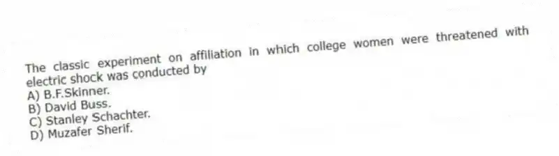 The classic experiment on affiliation in which college women were threatened with electric shock was conducted by
A) B.F.Skinner.
B) David Buss.
C) Stanley Schachter.
D) Muzafer Sherif.
