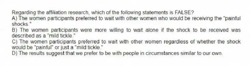 Regarding the affiliation research, which of the following statements is FALSE?
A) The women participants preferred to wait with other women who would be receiving the "painful shocks."
B) The women participants were more willing to wait alone if the shock to be received was described as a "mild tickle."
C) The women participants preferred to wait with other women regardless of whether the shock would be "painful" or just a "mild tickle."
D) The results suggest that we prefer to be with people in circumstances similar to our own.