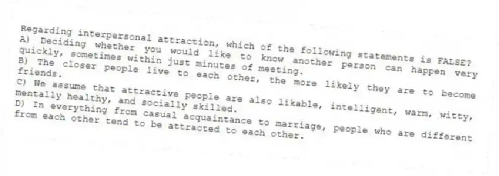 Regarding interpersonal attraction, which of the following statements is FALSE?
A) Deciding whether you would like to know another person can happen very quickly, sometimes within just minutes of meeting.
B) The closer people live to each other, the more likely they are to become friends.
C) We assume that attractive people are also likable, intelligent, warm, witty, mentally healthy, and socially skilled.
D) In everything from casual acquaintance to marriage, people who are different from each other tend to be attracted to each other.