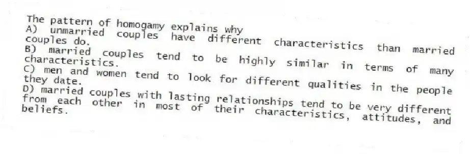 The pattern of homogamy explains why
A) unmarried couples have different characteristics than married couples do.
B) married couples tend to be highly similar in terms of many characteristics.
C) men and women tend to look for different qualities in the people they date.
D) married couples with lasting relationships tend to be very different from each other in most of their characteristics, attitudes, and beliefs.