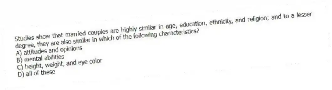 Studies show that married couples are highly similar in age, education, ethnicity, and religion; and to a lesser degree, they are also similar in which of the following characteristics?
A) attitudes and opinions
B) mental abilities
C) height, weight, and eye color
D) all of these