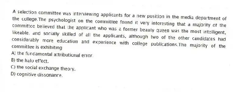 A selection committee was interviewing applicants for a new position in the media department of the college.The psychologist on the committee found it very interesting that a majority of the committee believed that the applicant who was a former beauty queen was the most intelligent, likeable, and socially skilled of all the applicants, although two of the other candidates had considerably more education and experience with college publications.The majority of the committee is exhibiting
A) the fundamental attributional error.
B) the halo effect.
C) the social exchange theory.
D) cognitive dissonance.