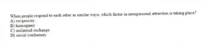 When people respond to each other in similar ways, which factor in interpersonal attraction is taking place?
A) reciprocity
B) homogamy
C) unilateral exchange
D) social conformity