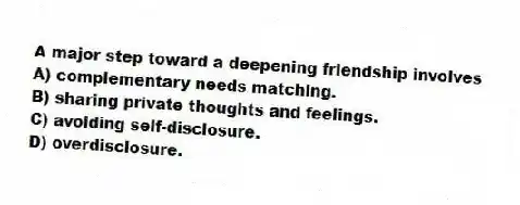 A major step toward a deepening friendship involves
A) complementary needs matching.
B) sharing private thoughts and feelings.
C) avoiding self-disclosure.
D) overdisclosure.