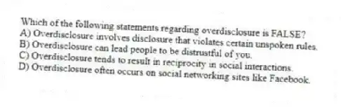 Which of the following statements regarding overdisclosure is FALSE?
A) Overdisclosure involves disclosure that violates certain unspoken rules.
B) Overdisclosure can lead people to be distrustful of you.
C) Overdisclosure tends to result in reciprocity in social interactions.
D) Overdisclosure often occurs on social networking sites like Facebook.