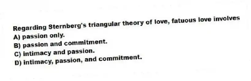 Regarding Sternberg's triangular theory of love, fatuous love involves
A) passion only.
B) passion and commitment.
C) intimacy and passion.
D) intimacy, passion, and commitment.