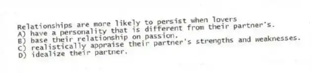 Relationships are more likely to persist when lovers
A) have a personality that is different from their partner's.
B) base their relationship on passion.
C) realistically appraise their partner's strengths and weaknesses.
D) idealize their partner.