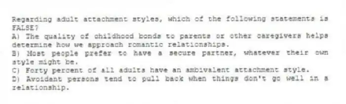 Regarding adult attachment styles, which of the following statements is FALSE?
A) The quality of childhood bonds to parents or other caregivers helps determine how we approach romantic relationships.
B) Most people prefer to have a secure partner, whatever their own style might be.
C) Forty percent of all adults have an ambivalent attachment style.
D) Avoidant persons tend to pull back when things don't go well in a relationship.