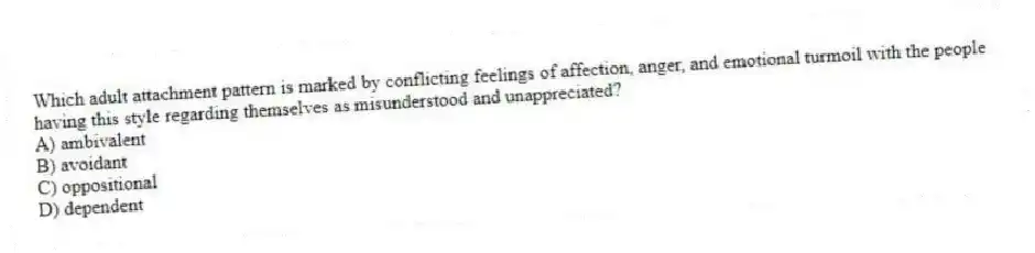 Which adult attachment pattern is marked by conflicting feelings of affection, anger, and emotional turmoil with the people having this style regarding themselves as misunderstood and unappreciated?
A) ambivalent
B) avoidant
C) oppositional
D) dependent