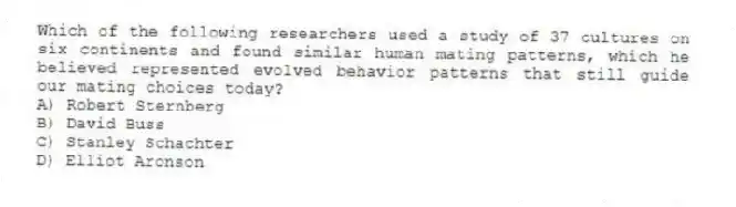 Which of the following researchers used a study of 37 cultures on six continents and found similar human mating patterns, which he believed represented evolved behavior patterns that still guide our mating choices today?
A) Robert Sternberg
B) David Buss
C) Stanley Schachter
D) Elliot Aronson