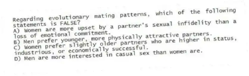 Regarding evolutionary mating patterns, which of the following statements is FALSE?
A) Women are more upset by a partner's sexual infidelity than a loss of emotional commitment.
B) Men prefer younger, more physically attractive partners.
C) Women prefer slightly older partners who are higher in status, industrious, or economically successful.
D) Men are more interested in casual sex than women are.