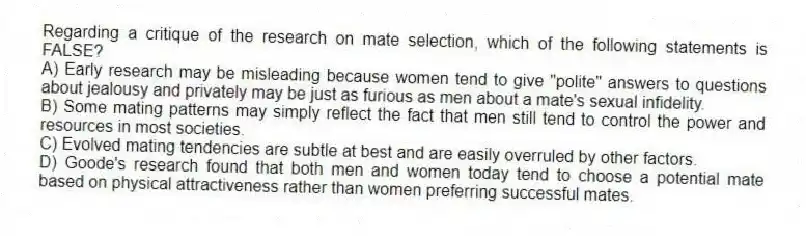 Regarding a critique of the research on mate selection, which of the following statements is FALSE?
A) Early research may be misleading because women tend to give "polite" answers to questions about jealousy and privately may be just as furious as men about a mate's sexual infidelity.
B) Some mating patterns may simply reflect the fact that men still tend to control the power and resources in most societies.
C) Evolved mating tendencies are subtle at best and are easily overruled by other factors.
D) Goode's research found that both men and women today tend to choose a potential mate based on physical attractiveness rather than women preferring successful mates.