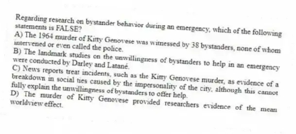 Regarding research on bystander behavior during an emergency, which of the following statements is FALSE?
A) The 1964 murder of Kitty Genovese was witnessed by 38 bystanders, none of whom intervened or even called the police.
B) The landmark studies on the unwillingness of bystanders to help in an emergency were conducted by Darley and Latané.
C) News reports treat incidents, such as the Kitty Genovese murder, as evidence of a breakdown in social ties caused by the impersonality of the city, although this cannot fully explain the unwillingness of bystanders to offer help.
D) The murder of Kitty Genovese provided researchers evidence of the mean worldview effect.