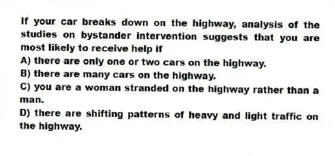 If your car breaks down on the highway, analysis of the studies on bystander intervention suggests that you are most likely to receive help if
A) there are only one or two cars on the highway.
B) there are many cars on the highway.
C) you are a woman stranded on the highway rather than a man.
D) there are shifting patterns of heavy and light traffic on the highway.