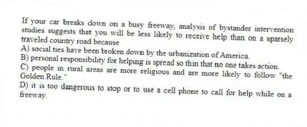 If your car breaks down on a busy freeway, analysis of bystander intervention studies suggests that you will be less likely to receive help than on a sparsely traveled country road because
A) social ties have been broken down by the urbanization of America.
B) personal responsibility for helping is spread so thin that no one takes action.
C) people in rural areas are more religious and are more likely to follow "the Golden Rule."
D) it is too dangerous to stop or to use a cell phone to call for help while on a freeway.